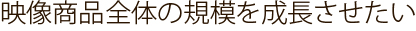 映像商品全体の規模を成長させたい