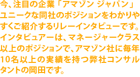 今、注目の企業「アマゾンジャパン」とてもユニークな同社のポジションをわかりやすくご紹介するリレーインタビューです。インタビュアーは、マネージャークラス以上のポジションで、毎年10名以上の実績を持つ岡田です。Now, let's join an amazon tour!