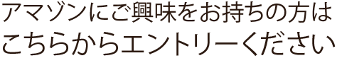 アマゾンにご興味をお持ちの方はこちらからエントリーください