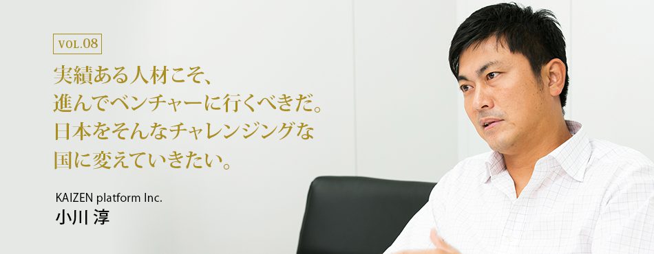 実績ある人材こそ、進んでベンチャーに行くべきだ。日本をそんなチャレンジングな国に変えていきたい。